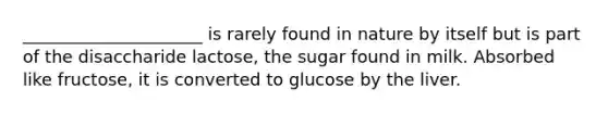 _____________________ is rarely found in nature by itself but is part of the disaccharide lactose, the sugar found in milk. Absorbed like fructose, it is converted to glucose by the liver.