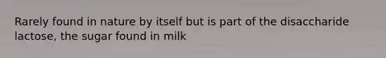 Rarely found in nature by itself but is part of the disaccharide lactose, the sugar found in milk