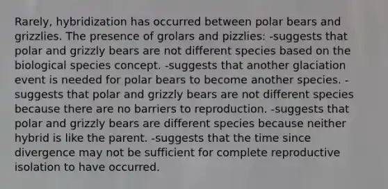 Rarely, hybridization has occurred between polar bears and grizzlies. The presence of grolars and pizzlies: -suggests that polar and grizzly bears are not different species based on the biological species concept. -suggests that another glaciation event is needed for polar bears to become another species. -suggests that polar and grizzly bears are not different species because there are no barriers to reproduction. -suggests that polar and grizzly bears are different species because neither hybrid is like the parent. -suggests that the time since divergence may not be sufficient for complete reproductive isolation to have occurred.