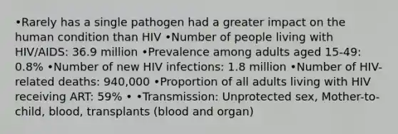 •Rarely has a single pathogen had a greater impact on the human condition than HIV •Number of people living with HIV/AIDS: 36.9 million •Prevalence among adults aged 15-49: 0.8% •Number of new HIV infections: 1.8 million •Number of HIV-related deaths: 940,000 •Proportion of all adults living with HIV receiving ART: 59% • •Transmission: Unprotected sex, Mother-to-child, blood, transplants (blood and organ)