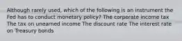 Although rarely used, which of the following is an instrument the Fed has to conduct monetary policy? The corporate income tax The tax on unearned income The discount rate The interest rate on Treasury bonds