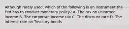 Although rarely used, which of the following is an instrument the Fed has to conduct monetary policy? A. The tax on unearned income B. The corporate income tax C. The discount rate D. The interest rate on Treasury bonds