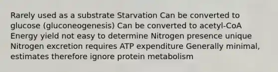 Rarely used as a substrate Starvation Can be converted to glucose (gluconeogenesis) Can be converted to acetyl-CoA Energy yield not easy to determine Nitrogen presence unique Nitrogen excretion requires ATP expenditure Generally minimal, estimates therefore ignore protein metabolism