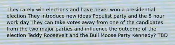 They rarely win elections and have never won a presidential election They introduce new ideas Populist party and the 8 hour work day They can take votes away from one of the candidates from the two major parties and influence the outcome of the election Teddy Roosevelt and the Bull Moose Party Kennedy? TBD