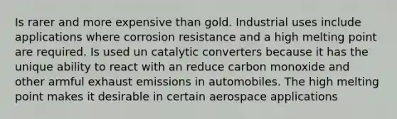 Is rarer and more expensive than gold. Industrial uses include applications where corrosion resistance and a high melting point are required. Is used un catalytic converters because it has the unique ability to react with an reduce carbon monoxide and other armful exhaust emissions in automobiles. The high melting point makes it desirable in certain aerospace applications