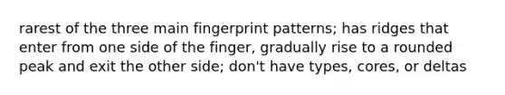 rarest of the three main fingerprint patterns; has ridges that enter from one side of the finger, gradually rise to a rounded peak and exit the other side; don't have types, cores, or deltas