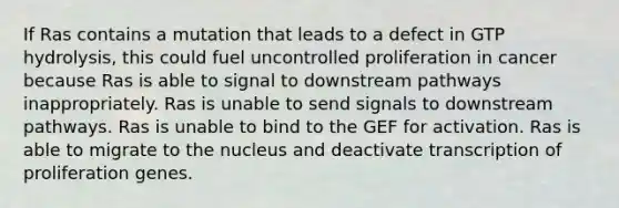 If Ras contains a mutation that leads to a defect in GTP hydrolysis, this could fuel uncontrolled proliferation in cancer because Ras is able to signal to downstream pathways inappropriately. Ras is unable to send signals to downstream pathways. Ras is unable to bind to the GEF for activation. Ras is able to migrate to the nucleus and deactivate transcription of proliferation genes.