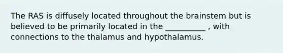 The RAS is diffusely located throughout the brainstem but is believed to be primarily located in the __________ , with connections to the thalamus and hypothalamus.