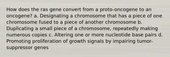 How does the ras gene convert from a proto-oncogene to an oncogene? a. Designating a chromosome that has a piece of one chromosome fused to a piece of another chromosome b. Duplicating a small piece of a chromosome, repeatedly making numerous copies c. Altering one or more nucleotide base pairs d. Promoting proliferation of growth signals by impairing tumor-suppressor genes