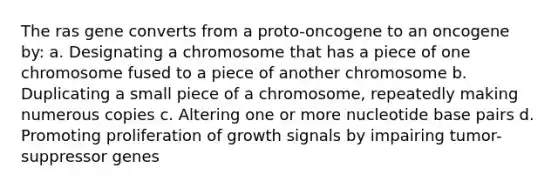 The ras gene converts from a proto-oncogene to an oncogene by: a. Designating a chromosome that has a piece of one chromosome fused to a piece of another chromosome b. Duplicating a small piece of a chromosome, repeatedly making numerous copies c. Altering one or more nucleotide base pairs d. Promoting proliferation of growth signals by impairing tumor-suppressor genes