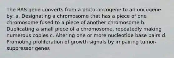 The RAS gene converts from a proto-oncogene to an oncogene by: a. Designating a chromosome that has a piece of one chromosome fused to a piece of another chromosome b. Duplicating a small piece of a chromosome, repeatedly making numerous copies c. Altering one or more nucleotide base pairs d. Promoting proliferation of growth signals by impairing tumor-suppressor genes