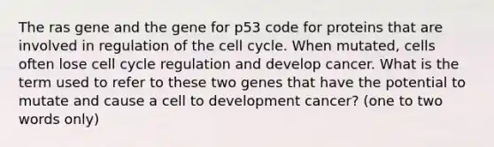 The ras gene and the gene for p53 code for proteins that are involved in regulation of the <a href='https://www.questionai.com/knowledge/keQNMM7c75-cell-cycle' class='anchor-knowledge'>cell cycle</a>. When mutated, cells often lose cell cycle regulation and develop cancer. What is the term used to refer to these two genes that have the potential to mutate and cause a cell to development cancer? (one to two words only)