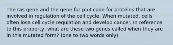 The ras gene and the gene for p53 code for proteins that are involved in regulation of the cell cycle. When mutated, cells often lose cell cycle regulation and develop cancer. In reference to this property, what are these two genes called when they are in this mutated form? (one to two words only)