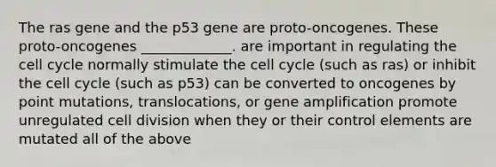 The ras gene and the p53 gene are proto-oncogenes. These proto-oncogenes _____________. are important in regulating the <a href='https://www.questionai.com/knowledge/keQNMM7c75-cell-cycle' class='anchor-knowledge'>cell cycle</a> normally stimulate the cell cycle (such as ras) or inhibit the cell cycle (such as p53) can be converted to oncogenes by point mutations, translocations, or gene amplification promote unregulated <a href='https://www.questionai.com/knowledge/kjHVAH8Me4-cell-division' class='anchor-knowledge'>cell division</a> when they or their control elements are mutated all of the above