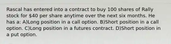 Rascal has entered into a contract to buy 100 shares of Rally stock for 40 per share anytime over the next six months. He has a: A)Long position in a call option. B)Short position in a call option. C)Long position in a futures contract. D)Short position in a put option.