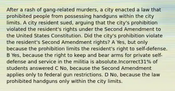 After a rash of gang-related murders, a city enacted a law that prohibited people from possessing handguns within the city limits. A city resident sued, arguing that the city's prohibition violated the resident's rights under the Second Amendment to the United States Constitution. Did the city's prohibition violate the resident's Second Amendment rights? A Yes, but only because the prohibition limits the resident's right to self-defense. B Yes, because the right to keep and bear arms for private self-defense and service in the militia is absolute.Incorrect31% of students answered C No, because the Second Amendment applies only to federal gun restrictions. D No, because the law prohibited handguns only within the city limits.