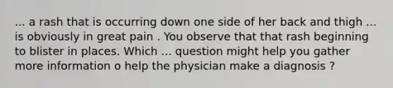 ... a rash that is occurring down one side of her back and thigh ... is obviously in great pain . You observe that that rash beginning to blister in places. Which ... question might help you gather more information o help the physician make a diagnosis ?