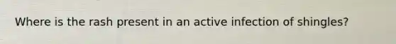 Where is the rash present in an active infection of shingles?
