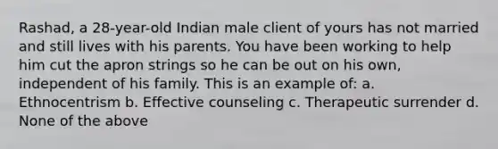 Rashad, a 28-year-old Indian male client of yours has not married and still lives with his parents. You have been working to help him cut the apron strings so he can be out on his own, independent of his family. This is an example of: a. Ethnocentrism b. Effective counseling c. Therapeutic surrender d. None of the above