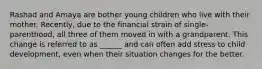 Rashad and Amaya are bother young children who live with their mother. Recently, due to the financial strain of single-parenthood, all three of them moved in with a grandparent. This change is referred to as ______ and can often add stress to child development, even when their situation changes for the better.