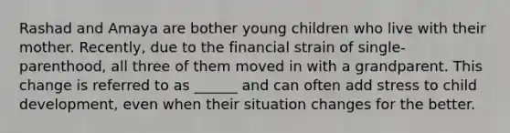 Rashad and Amaya are bother young children who live with their mother. Recently, due to the financial strain of single-parenthood, all three of them moved in with a grandparent. This change is referred to as ______ and can often add stress to child development, even when their situation changes for the better.