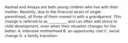 Rashad and Amaya are both young children who live with their mother. Recently, due to the financial strain of single-parenthood, all three of them moved in with a grandparent. This change is referred to as __________ and can often add stress to child development, even when their situation changes for the better. A. intensive motherhood B. an opportunity cost C. social change D. a family transition