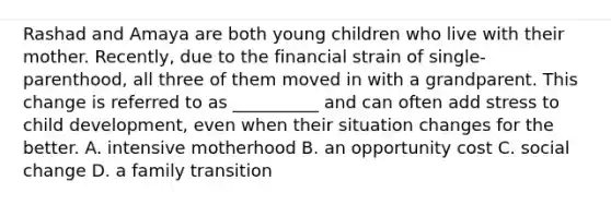Rashad and Amaya are both young children who live with their mother. Recently, due to the financial strain of single-parenthood, all three of them moved in with a grandparent. This change is referred to as __________ and can often add stress to child development, even when their situation changes for the better. A. intensive motherhood B. an opportunity cost C. social change D. a family transition