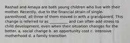 Rashad and Amaya are both young children who live with their mother. Recently, due to the financial strain of single-parenthood, all three of them moved in with a grandparent. This change is referred to as __________ and can often add stress to child development, even when their situation changes for the better. a. social change b. an opportunity cost c. intensive motherhood d. a family transition