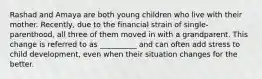 Rashad and Amaya are both young children who live with their mother. Recently, due to the financial strain of single-parenthood, all three of them moved in with a grandparent. This change is referred to as __________ and can often add stress to child development, even when their situation changes for the better.