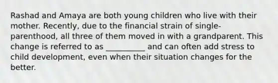 Rashad and Amaya are both young children who live with their mother. Recently, due to the financial strain of single-parenthood, all three of them moved in with a grandparent. This change is referred to as __________ and can often add stress to child development, even when their situation changes for the better.