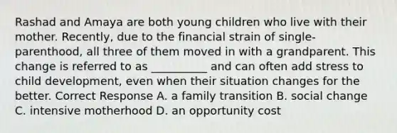 Rashad and Amaya are both young children who live with their mother. Recently, due to the financial strain of single-parenthood, all three of them moved in with a grandparent. This change is referred to as __________ and can often add stress to child development, even when their situation changes for the better. Correct Response A. a family transition B. social change C. intensive motherhood D. an opportunity cost