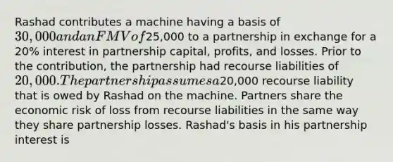 Rashad contributes a machine having a basis of​ 30,000 and an FMV of​25,000 to a partnership in exchange for a​ 20% interest in partnership​ capital, profits, and losses. Prior to the​ contribution, the partnership had recourse liabilities of​ 20,000. The partnership assumes a​20,000 recourse liability that is owed by Rashad on the machine. Partners share the economic risk of loss from recourse liabilities in the same way they share partnership losses.​ Rashad's basis in his partnership interest is