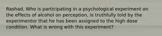 Rashad, Who is participating in a psychological experiment on the effects of alcohol on perception, is truthfully told by the experimentor that he has been assigned to the high dose condition. What is wrong with this experiment?