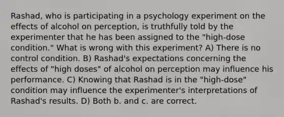 Rashad, who is participating in a psychology experiment on the effects of alcohol on perception, is truthfully told by the experimenter that he has been assigned to the "high-dose condition." What is wrong with this experiment? A) There is no control condition. B) Rashad's expectations concerning the effects of "high doses" of alcohol on perception may influence his performance. C) Knowing that Rashad is in the "high-dose" condition may influence the experimenter's interpretations of Rashad's results. D) Both b. and c. are correct.