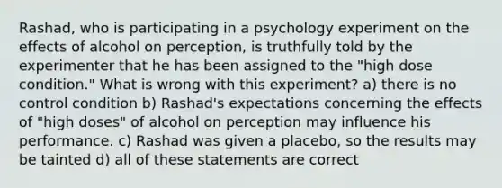 Rashad, who is participating in a psychology experiment on the effects of alcohol on perception, is truthfully told by the experimenter that he has been assigned to the "high dose condition." What is wrong with this experiment? a) there is no control condition b) Rashad's expectations concerning the effects of "high doses" of alcohol on perception may influence his performance. c) Rashad was given a placebo, so the results may be tainted d) all of these statements are correct