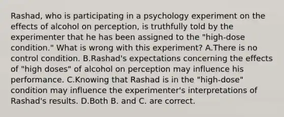 Rashad, who is participating in a psychology experiment on the effects of alcohol on perception, is truthfully told by the experimenter that he has been assigned to the "high-dose condition." What is wrong with this experiment? A.There is no control condition. B.Rashad's expectations concerning the effects of "high doses" of alcohol on perception may influence his performance. C.Knowing that Rashad is in the "high-dose" condition may influence the experimenter's interpretations of Rashad's results. D.Both B. and C. are correct.