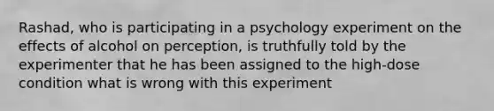 Rashad, who is participating in a psychology experiment on the effects of alcohol on perception, is truthfully told by the experimenter that he has been assigned to the high-dose condition what is wrong with this experiment