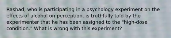 Rashad, who is participating in a psychology experiment on the effects of alcohol on perception, is truthfully told by the experimenter that he has been assigned to the "high-dose condition." What is wrong with this experiment?