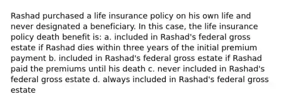 Rashad purchased a life insurance policy on his own life and never designated a beneficiary. In this case, the life insurance policy death benefit is: a. included in Rashad's federal gross estate if Rashad dies within three years of the initial premium payment b. included in Rashad's federal gross estate if Rashad paid the premiums until his death c. never included in Rashad's federal gross estate d. always included in Rashad's federal gross estate