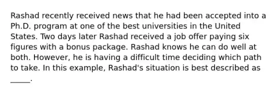 Rashad recently received news that he had been accepted into a Ph.D. program at one of the best universities in the United States. Two days later Rashad received a job offer paying six figures with a bonus package. Rashad knows he can do well at both. However, he is having a difficult time deciding which path to take. In this example, Rashad's situation is best described as _____.