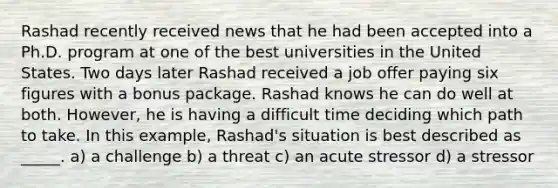 Rashad recently received news that he had been accepted into a Ph.D. program at one of the best universities in the United States. Two days later Rashad received a job offer paying six figures with a bonus package. Rashad knows he can do well at both. However, he is having a difficult time deciding which path to take. In this example, Rashad's situation is best described as _____. a) a challenge b) a threat c) an acute stressor d) a stressor