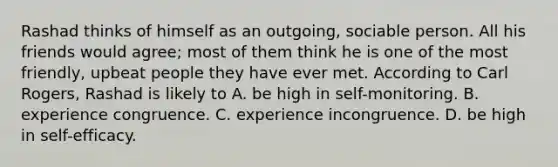 Rashad thinks of himself as an outgoing, sociable person. All his friends would agree; most of them think he is one of the most friendly, upbeat people they have ever met. According to Carl Rogers, Rashad is likely to A. be high in self-monitoring. B. experience congruence. C. experience incongruence. D. be high in self-efficacy.