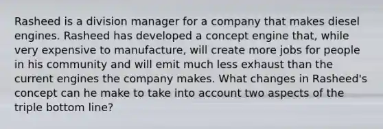 Rasheed is a division manager for a company that makes diesel engines. Rasheed has developed a concept engine that, while very expensive to manufacture, will create more jobs for people in his community and will emit much less exhaust than the current engines the company makes. What changes in Rasheed's concept can he make to take into account two aspects of the triple bottom line?