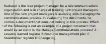 Rasheed is the lead project manager for a telecommunications organization and is in charge of training new project managers. One of the new project managers is assisting with managing the communications process. In evaluating the documents, he notices a document that does not belong in this process. Which of the following is not an example of a project document that would be an input to the Manage Communications process? A Lessons learned register B Resource management plan C Stakeholder register D Change log