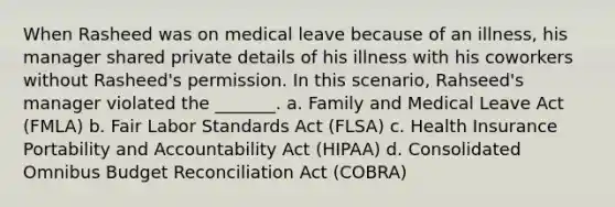 When Rasheed was on medical leave because of an illness, his manager shared private details of his illness with his coworkers without Rasheed's permission. In this scenario, Rahseed's manager violated the _______. a. Family and Medical Leave Act (FMLA) b. Fair Labor Standards Act (FLSA) c. Health Insurance Portability and Accountability Act (HIPAA) d. Consolidated Omnibus Budget Reconciliation Act (COBRA)