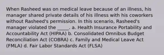 When Rasheed was on medical leave because of an illness, his manager shared private details of his illness with his coworkers without Rasheed's permission. In this scenario, Rasheed's manager violated the _____. a. Health Insurance Portability and Accountability Act (HIPAA) b. Consolidated Omnibus Budget Reconciliation Act (COBRA) c. Family and Medical Leave Act (FMLA) d. Fair Labor Standards Act (FLSA)