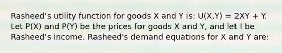 Rasheed's utility function for goods X and Y is: U(X,Y) = 2XY + Y. Let P(X) and P(Y) be the prices for goods X and Y, and let I be Rasheed's income. Rasheed's demand equations for X and Y are: