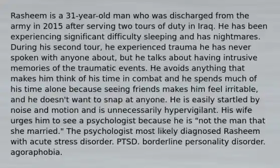 Rasheem is a 31-year-old man who was discharged from the army in 2015 after serving two tours of duty in Iraq. He has been experiencing significant difficulty sleeping and has nightmares. During his second tour, he experienced trauma he has never spoken with anyone about, but he talks about having intrusive memories of the traumatic events. He avoids anything that makes him think of his time in combat and he spends much of his time alone because seeing friends makes him feel irritable, and he doesn't want to snap at anyone. He is easily startled by noise and motion and is unnecessarily hypervigilant. His wife urges him to see a psychologist because he is "not the man that she married." The psychologist most likely diagnosed Rasheem with acute stress disorder. PTSD. borderline personality disorder. agoraphobia.