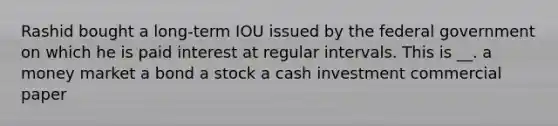 Rashid bought a long-term IOU issued by the federal government on which he is paid interest at regular intervals. This is __. a money market a bond a stock a cash investment commercial paper