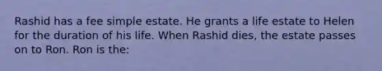 Rashid has a fee simple estate. He grants a life estate to Helen for the duration of his life. When Rashid dies, the estate passes on to Ron. Ron is the: